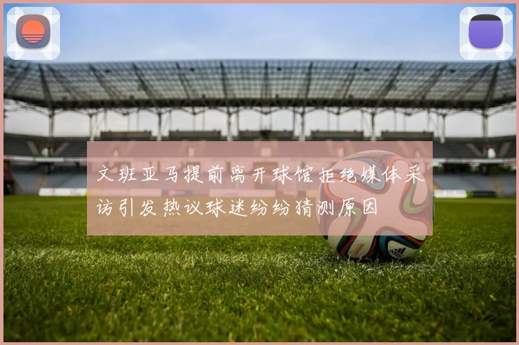 文班亚马提前离开球馆拒绝媒体采访引发热议球迷纷纷猜测原因