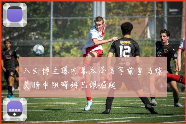 八卦博主曝内幕本泽马等前皇马球员暗中阻碍姆巴佩崛起