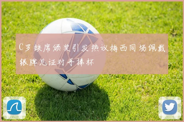C罗缺席颁奖引发热议梅西同场佩戴银牌见证对手捧杯