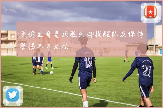 莫德里奇喜获胜利却提醒队友保持警惕不可放松
