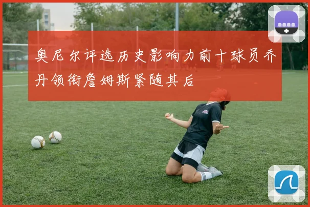 奥尼尔评选历史影响力前十球员乔丹领衔詹姆斯紧随其后