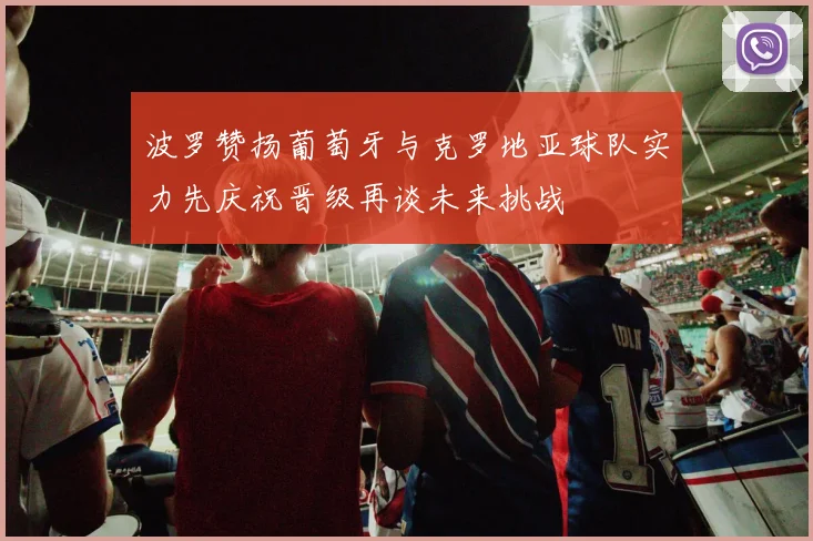 波罗赞扬葡萄牙与克罗地亚球队实力先庆祝晋级再谈未来挑战