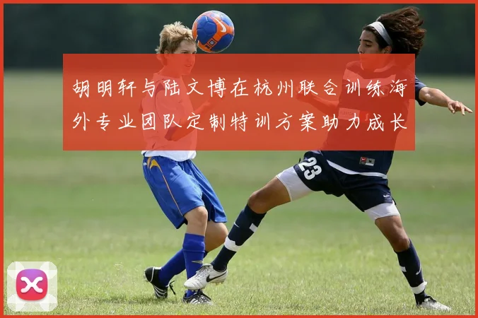 胡明轩与陆文博在杭州联合训练海外专业团队定制特训方案助力成长