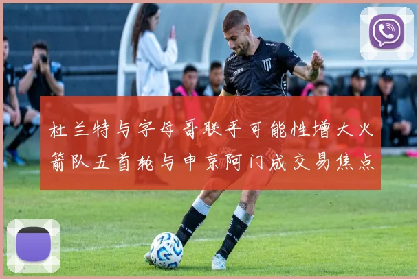 杜兰特与字母哥联手可能性增大火箭队五首轮与申京阿门成交易焦点