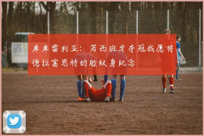 库库雷利亚：若西班牙夺冠我愿将德拉富恩特的脸纹身纪念