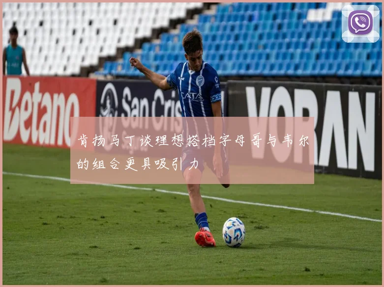 肯扬马丁谈理想搭档字母哥与韦尔的组合更具吸引力