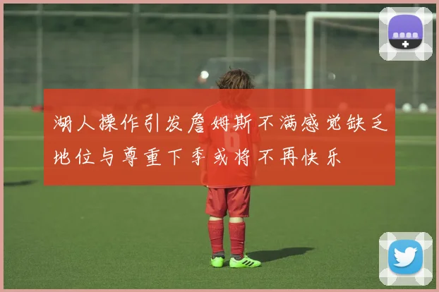 湖人操作引发詹姆斯不满感觉缺乏地位与尊重下季或将不再快乐