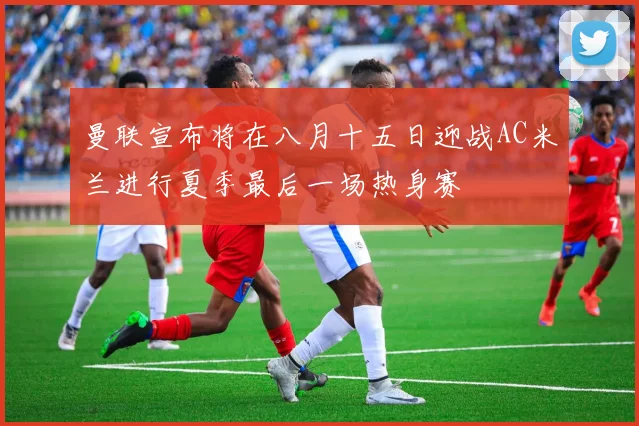 曼联宣布将在八月十五日迎战AC米兰进行夏季最后一场热身赛