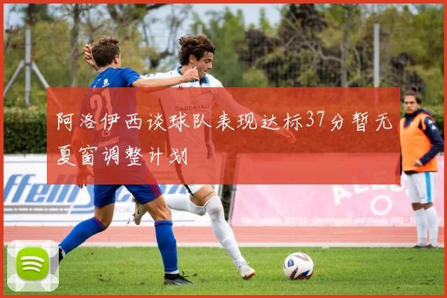 阿洛伊西谈球队表现达标37分暂无夏窗调整计划