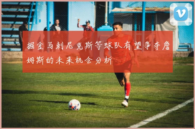 掘金马刺尼克斯等球队有望争夺詹姆斯的未来机会分析