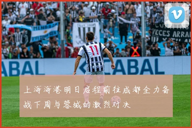 上海海港明日启程前往成都全力备战下周与蓉城的激烈对决