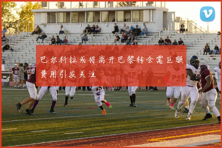 巴尔科拉或将离开巴黎转会需巨额费用引发关注