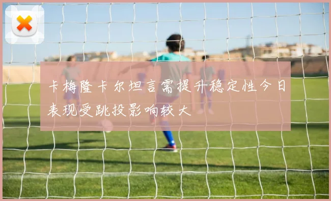 卡梅隆卡尔坦言需提升稳定性今日表现受跳投影响较大