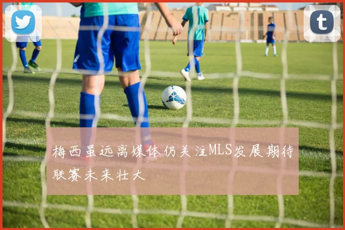 梅西虽远离媒体仍关注MLS发展期待联赛未来壮大