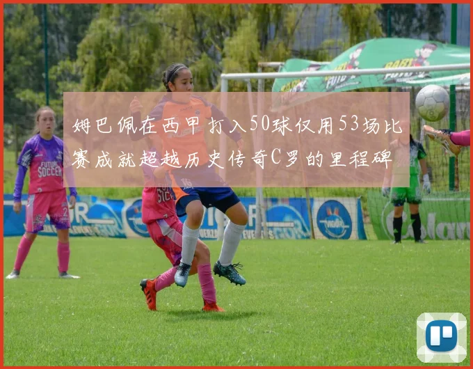 姆巴佩在西甲打入50球仅用53场比赛成就超越历史传奇C罗的里程碑