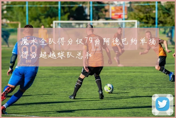 魔术全队得分仅79分阿德巴约单场得分超越球队总和