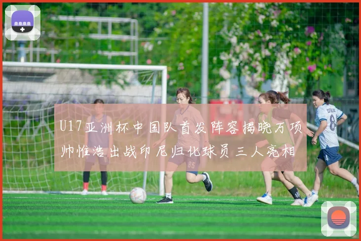 U17亚洲杯中国队首发阵容揭晓万项帅惟浩出战印尼归化球员三人亮相