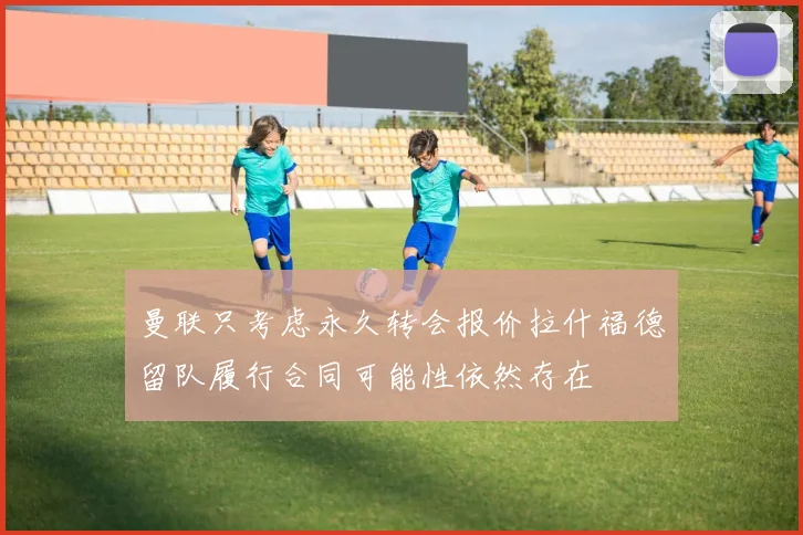 曼联只考虑永久转会报价拉什福德留队履行合同可能性依然存在