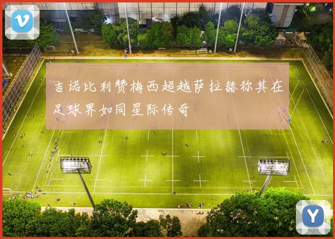 吉诺比利赞梅西超越萨拉赫称其在足球界如同星际传奇