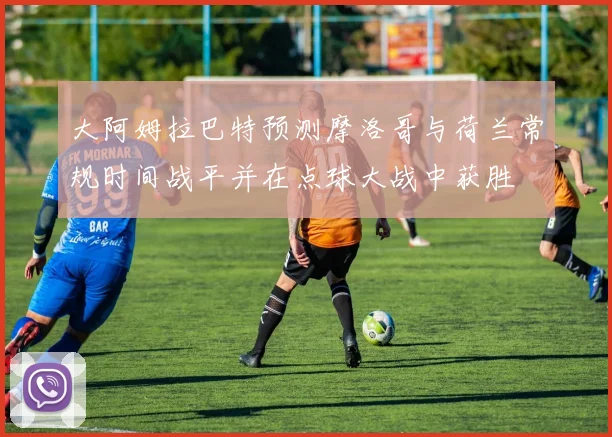 大阿姆拉巴特预测摩洛哥与荷兰常规时间战平并在点球大战中获胜